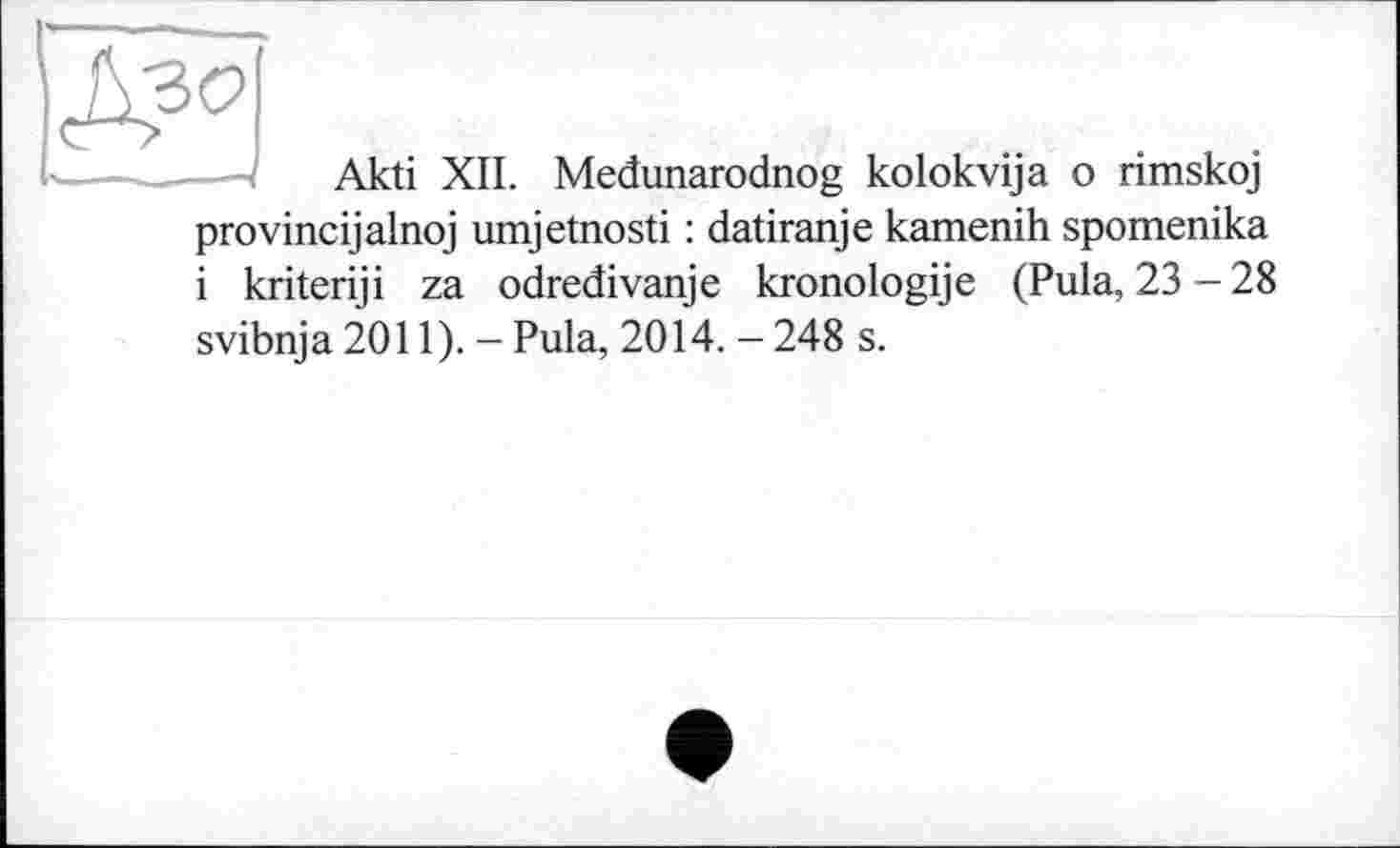 ﻿
Akti XII. Medunarodnog kolokvija о rimskoj
provincijalnoj umjetnosti : datiranje kamenih spomenika і kriteriji za odredivanje kronologije (Pula, 23 - 28
svibnja 2011). - Pula, 2014. - 248 s.